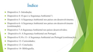Índice


Diapositivo 3- Introdução;



Diapositivo 4- O que é a Segurança Ambiental ?;



Diapositivo 5- A Segurança Ambiental nos países em desenvolvimento;



Diapositivo 6- A Segurança Ambiental nos países em desenvolvimento
(continuação);



Diapositivo 7-A Segurança Ambiental nos países desenvolvidos;



Diapositivo 8- A Segurança Ambiental em Portugal;



Diapositivo 9,10 e 11- A Segurança Ambiental em Portugal (continuação);



Diapositivo 12- Curiosidades;



Diapositivo 13- Conclusão;



Diapositivo 14- Bibliografia.

 