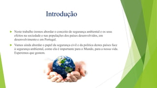 Introdução


Neste trabalho iremos abordar o conceito de segurança ambiental e os seus
efeitos na sociedade e nas populações dos países desenvolvidos, em
desenvolvimento e em Portugal.



Vamos ainda abordar o papel da segurança civil e da politica destes países face
à segurança ambiental, como ela é importante para o Mundo, para a nossa vida.
Esperemos que gostem.

 