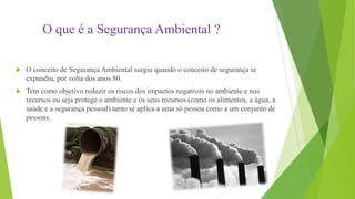 O que é a Segurança Ambiental ?


O conceito de Segurança Ambiental surgiu quando o conceito de segurança se
expandiu, por volta dos anos 80.



Tem como objetivo reduzir os riscos dos impactos negativos no ambiente e nos
recursos ou seja protege o ambiente e os seus recursos (como os alimentos, a água, a
saúde e a segurança pessoal) tanto se aplica a uma só pessoa como a um conjunto de
pessoas.

 
