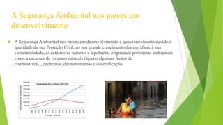 A Segurança Ambiental nos países em
desenvolvimento


A Segurança Ambiental nos países em desenvolvimento é quase inexistente devido á
qualidade da sua Proteção Civil, ao seu grande crescimento demográfico, à sua
vulnerabilidade, ás catástrofes naturais e à pobreza, originando problemas ambientais
como a escassez de recursos naturais (água e algumas fontes de
combustíveis), enchentes, desmatamentos e desertificação.

 