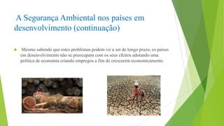 A Segurança Ambiental nos países em
desenvolvimento (continuação)


Mesmo sabendo que estes problemas podem vir a ser de longo prazo, os países
em desenvolvimento não se preocupam com os seus efeitos adotando uma
politica de economia criando empregos a fim de crescerem economicamente.

 