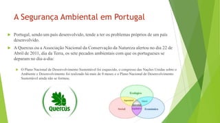 A Segurança Ambiental em Portugal


Portugal, sendo um país desenvolvido, tende a ter os problemas próprios de um país
desenvolvido.



A Quercus ou a Associação Nacional da Conservação da Natureza alertou no dia 22 de
Abril de 2011, dia da Terra, os sete pecados ambientais com que os portugueses se
deparam no dia-a-dia:


O Plano Nacional de Desenvolvimento Sustentável foi esquecido, o congresso das Nações Unidas sobre o
Ambiente e Desenvolvimento foi realizado há mais de 8 meses e o Plano Nacional de Desenvolvimento
Sustentável ainda não se formou;

 