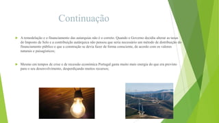 Continuação


A remodelação e o financiamento das autarquias não é o correto. Quando o Governo decidiu alterar as taxas
do Imposto de Selo e a contribuição autárquica não pensou que seria necessário um método de distribuição do
financiamento público e que a construção se devia fazer de forma consciente, de acordo com os valores
naturais e paisagísticos;



Mesmo em tempos de crise e de recessão económica Portugal gasta muito mais energia do que era previsto
para o seu desenvolvimento, desperdiçando muitos recursos;

 