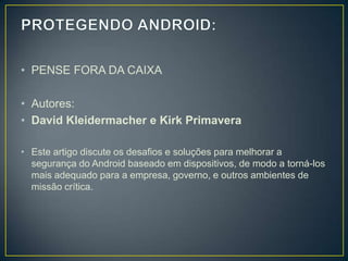 • PENSE FORA DA CAIXA

• Autores:
• David Kleidermacher e Kirk Primavera

• Este artigo discute os desafios e soluções para melhorar a
  segurança do Android baseado em dispositivos, de modo a torná-los
  mais adequado para a empresa, governo, e outros ambientes de
  missão crítica.
 