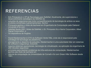 •   Kirk Primavera é o VP de Tecnologia para SafeNet. Atualmente, ele supervisiona o
    desenvolvimento estratégico da SafeNet de
•   soluções de segurança que inclui compartilhamento de tecnologia de ambos os seus
    produtos comerciais e governamentais. Senhor
•   Primavera ganhou o título de bacharel em Engenharia da Computação pela Oakland
    University e foi com
•   SafeNet desde 2001. Antes da SafeNet, o Sr. Primavera foi a Harris Corporation, Allied
    Signal Corporation, e
•   Os dispositivos de Hughes.
•
•   David Kleidermacher é CTO da Software Verde Hills, onde ele é responsável pela
    estratégia de tecnologia da plataforma,
•   planejamento e desenho de soluções. Kleidermacher é uma autoridade líder em sistemas
    de software e segurança, incluindo
•   seguros sistemas operacionais, tecnologia de virtualização, ea aplicação de engenharia de
    alta robustez segurança
•   princípios para resolver problemas de infra-estrutura de computação. Kleidermacher
    ganhou seu título de bacharel em
•   ciência da computação da Universidade de Cornell e foi com Green Hills Software desde
    1991.
 