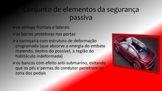 Conjunto de elementos da segurança
passiva
os airbags frontais e laterais
as barras protetoras nas portas
a carroçaria com estrutura de deformação
programada (que absorve a energia do embate
matendo, dentro do possível, a região do
habitáculo indeformada)
os bancos com efeito anti-submarino, evitando
que os pés e pernas do condutor penetrem na
zona dos pedais
 