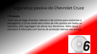 Segurança passiva do Chevrolet Cruze
 Proteção
Com seis air bags (frontais, laterais e de cortina para motorista e
passageiro) ,o Cruze ainda tem cintos de três pontos em todos os
assentos, com regulagem de altura nos dianteiros. Além disso, a
estrutura é reforçada com barras de proteção laterais nas portas.
 