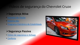 Videos de segurança do Chevrolet Cruze
Segurança Ativa
• Controlo de Tração
• Sistema Abs
• Programa Eletrônico de Estabilidade
Segurança Passiva
• Cintos de segurança e Airbags
• Conforto
 