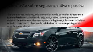 Conclusão sobre segurança ativa e passiva
De uma forma mais resumida e conclusiva de entender a Segurança
Ativa e Passiva é: considerado segurança ativa tudo o que tem o
objetivo de evitar o acidente enquanto a Segurança Passiva considera-
se tudo o que tem o objetivo de minimizar os danos e proteger no
caso de um acidente.
 