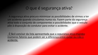 O que é segurança ativa?
A segurança ativa procura minimizar as possibilidades de virmos a ter
um acidente quando circulamos numa via. Fazem parte da segurança
ativa todo o conjunto de componentes e possibilidades que o veículo
põe à disposição do condutor para evitar o acidente.
É fácil concluir da lista apresentada que a segurança ativa engloba
inúmeros fatores que podem ser a diferença entre evitar ou não o
acidente.
 
