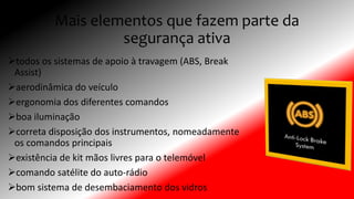 Mais elementos que fazem parte da
segurança ativa
todos os sistemas de apoio à travagem (ABS, Break
Assist)
aerodinâmica do veículo
ergonomia dos diferentes comandos
boa iluminação
correta disposição dos instrumentos, nomeadamente
os comandos principais
existência de kit mãos livres para o telemóvel
comando satélite do auto-rádio
bom sistema de desembaciamento dos vidros
 