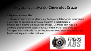 Segurança ativa do Chevrolet Cruze
 Segurança preventiva
O Chevrolet Cruze possui alarme antifurto com detector de movimento
e sistemas de segurança ativa que mantêm a estabilidade e
dirigibilidade mesmo em situações críticas. Os freios com ABS e o
Controle Eletrônico de Estabilidade garantem maior eficiência nas
frenagens e estabilidade nas curvas, enquanto o Sistema Eletrônico de
Tração evita que as rodas patinem.
 