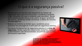 O que é a segurança passiva?
• Mesmo que um veículo seja excecional no campo da
segurança ativa (que procura evitar o acidente) poderão
surgir situações em que o acidente seja inevitável. Nesse
caso a preocupação passa a ser outra. Já que o acidente
vai ocorrer, tentemos então minimizar o efeito do mesmo
nos passageiros.
• Reduzir ao mínimo as lesões que o acidente possa
provocar nos passageiros é principal da segurança passiva.
• Elemento fundamental da segurança passiva é o cinto de
segurança, tendo a grande maioria dos restantes sistemas
suplementares sido desenvolvidos assumindo que o cinto
se encontra apertado.
Nota:
O estudo da segurança passiva envolve a
realização de simulações de acidentes
(denominados de crash-tests) onde bonecos
devidamente monitorizados desempenham o
papel dos seres humanos.
 