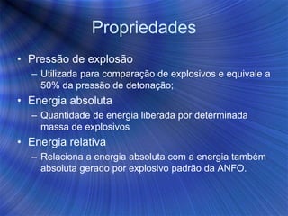 Propriedades
• Pressão de explosão
– Utilizada para comparação de explosivos e equivale a
50% da pressão de detonação;
• Energia absoluta
– Quantidade de energia liberada por determinada
massa de explosivos
• Energia relativa
– Relaciona a energia absoluta com a energia também
absoluta gerado por explosivo padrão da ANFO.
 