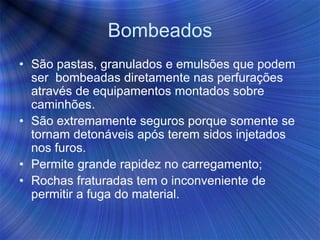 Bombeados
• São pastas, granulados e emulsões que podem
ser bombeadas diretamente nas perfurações
através de equipamentos montados sobre
caminhões.
• São extremamente seguros porque somente se
tornam detonáveis após terem sidos injetados
nos furos.
• Permite grande rapidez no carregamento;
• Rochas fraturadas tem o inconveniente de
permitir a fuga do material.
 