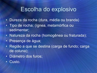 Escolha do explosivo
• Dureza da rocha (dura, média ou branda)
• Tipo de rocha; (ígnea, metamórfica ou
sedimentar;
• Natureza da rocha (homogênea ou fraturada);
• Presença de água;
• Região a que se destina (carga de fundo; carga
de coluna);
• Diâmetro dos furos;
• Custo.
 