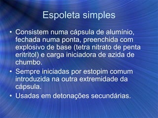 Espoleta simples
• Consistem numa cápsula de alumínio,
fechada numa ponta, preenchida com
explosivo de base (tetra nitrato de penta
eritritol) e carga iniciadora de azida de
chumbo.
• Sempre iniciadas por estopim comum
introduzida na outra extremidade da
cápsula.
• Usadas em detonações secundárias.
 
