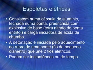 Espoletas elétricas
• Consistem numa cápsula de alumínio,
fechada numa ponta, preenchida com
explosivo de base (tetra nitrato de penta
eritritol) e carga iniciadora de azida de
chumbo.
• A detonação é iniciada pelo aquecimento
ao rubro de uma ponte (fio de pequeno
diâmetro) que une 2 fios elétricos.
• Podem ser instantâneas ou de tempo.
 