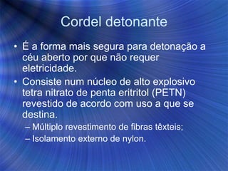 Cordel detonante
• É a forma mais segura para detonação a
céu aberto por que não requer
eletricidade.
• Consiste num núcleo de alto explosivo
tetra nitrato de penta eritritol (PETN)
revestido de acordo com uso a que se
destina.
– Múltiplo revestimento de fibras têxteis;
– Isolamento externo de nylon.
 