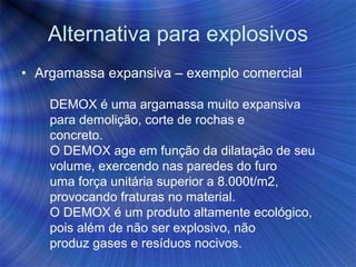 Alternativa para explosivos
• Argamassa expansiva – exemplo comercial
DEMOX é uma argamassa muito expansiva
para demolição, corte de rochas e
concreto.
O DEMOX age em função da dilatação de seu
volume, exercendo nas paredes do furo
uma força unitária superior a 8.000t/m2,
provocando fraturas no material.
O DEMOX é um produto altamente ecológico,
pois além de não ser explosivo, não
produz gases e resíduos nocivos.
 