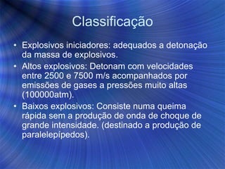 Classificação
• Explosivos iniciadores: adequados a detonação
da massa de explosivos.
• Altos explosivos: Detonam com velocidades
entre 2500 e 7500 m/s acompanhados por
emissões de gases a pressões muito altas
(100000atm).
• Baixos explosivos: Consiste numa queima
rápida sem a produção de onda de choque de
grande intensidade. (destinado a produção de
paralelepípedos).
 