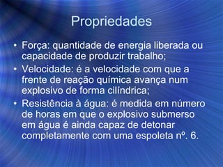 Propriedades
• Força: quantidade de energia liberada ou
capacidade de produzir trabalho;
• Velocidade: é a velocidade com que a
frente de reação química avança num
explosivo de forma cilíndrica;
• Resistência à água: é medida em número
de horas em que o explosivo submerso
em água é ainda capaz de detonar
completamente com uma espoleta nº. 6.
 