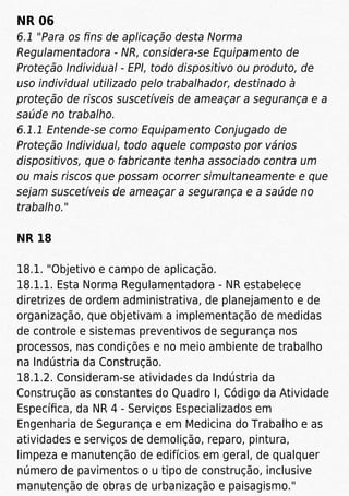 NR 06
6.1 "Para os ﬁns de aplicação desta Norma
Regulamentadora - NR, considera-se Equipamento de
Proteção Individual - EPI, todo dispositivo ou produto, de
uso individual utilizado pelo trabalhador, destinado à
proteção de riscos suscetíveis de ameaçar a segurança e a
saúde no trabalho.
6.1.1 Entende-se como Equipamento Conjugado de
Proteção Individual, todo aquele composto por vários
dispositivos, que o fabricante tenha associado contra um
ou mais riscos que possam ocorrer simultaneamente e que
sejam suscetíveis de ameaçar a segurança e a saúde no
trabalho."
NR 18
18.1. "Objetivo e campo de aplicação.
18.1.1. Esta Norma Regulamentadora - NR estabelece
diretrizes de ordem administrativa, de planejamento e de
organização, que objetivam a implementação de medidas
de controle e sistemas preventivos de segurança nos
processos, nas condições e no meio ambiente de trabalho
na Indústria da Construção.
18.1.2. Consideram-se atividades da Indústria da
Construção as constantes do Quadro I, Código da Atividade
Especíﬁca, da NR 4 - Serviços Especializados em
Engenharia de Segurança e em Medicina do Trabalho e as
atividades e serviços de demolição, reparo, pintura,
limpeza e manutenção de edifícios em geral, de qualquer
número de pavimentos o u tipo de construção, inclusive
manutenção de obras de urbanização e paisagismo."
 
