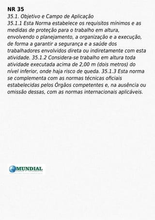 NR 35
35.1. Objetivo e Campo de Aplicação
35.1.1 Esta Norma estabelece os requisitos mínimos e as
medidas de proteção para o trabalho em altura,
envolvendo o planejamento, a organização e a execução,
de forma a garantir a segurança e a saúde dos
trabalhadores envolvidos direta ou indiretamente com esta
atividade. 35.1.2 Considera-se trabalho em altura toda
atividade executada acima de 2,00 m (dois metros) do
nível inferior, onde haja risco de queda. 35.1.3 Esta norma
se complementa com as normas técnicas oﬁciais
estabelecidas pelos Órgãos competentes e, na ausência ou
omissão dessas, com as normas internacionais aplicáveis.
 