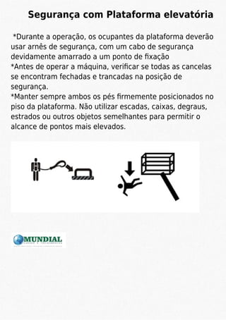 Segurança com Plataforma elevatória
*Durante a operação, os ocupantes da plataforma deverão
usar arnês de segurança, com um cabo de segurança
devidamente amarrado a um ponto de ﬁxação
*Antes de operar a máquina, veriﬁcar se todas as cancelas
se encontram fechadas e trancadas na posição de
segurança.
*Manter sempre ambos os pés ﬁrmemente posicionados no
piso da plataforma. Não utilizar escadas, caixas, degraus,
estrados ou outros objetos semelhantes para permitir o
alcance de pontos mais elevados.
 