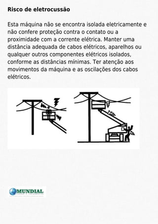 Risco de eletrocussão
Esta máquina não se encontra isolada eletricamente e
não confere proteção contra o contato ou a
proximidade com a corrente elétrica. Manter uma
distância adequada de cabos elétricos, aparelhos ou
qualquer outros componentes elétricos isolados,
conforme as distâncias mínimas. Ter atenção aos
movimentos da máquina e as oscilações dos cabos
elétricos.
 