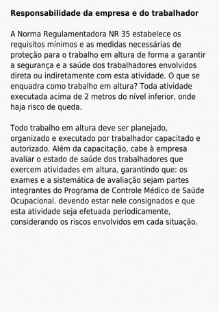 Responsabilidade da empresa e do trabalhador
A Norma Regulamentadora NR 35 estabelece os
requisitos mínimos e as medidas necessárias de
proteção para o trabalho em altura de forma a garantir
a segurança e a saúde dos trabalhadores envolvidos
direta ou indiretamente com esta atividade. O que se
enquadra como trabalho em altura? Toda atividade
executada acima de 2 metros do nível inferior, onde
haja risco de queda.
Todo trabalho em altura deve ser planejado,
organizado e executado por trabalhador capacitado e
autorizado. Além da capacitação, cabe à empresa
avaliar o estado de saúde dos trabalhadores que
exercem atividades em altura, garantindo que: os
exames e a sistemática de avaliação sejam partes
integrantes do Programa de Controle Médico de Saúde
Ocupacional. devendo estar nele consignados e que
esta atividade seja efetuada periodicamente,
considerando os riscos envolvidos em cada situação.
 