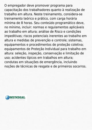 O empregador deve promover programa para
capacitação dos trabalhadores quanto à realização de
trabalho em altura. Neste treinamento, considera-se
treinamento teórico e prático, com carga horária
mínima de 8 horas. Seu conteúdo programático deve,
no mínimo, incluir: normas e regulamentos aplicáveis
ao trabalho em altura; análise de Risco e condições
impeditivas; riscos potenciais inerentes ao trabalho em
altura e medidas de prevenção e controle; sistemas,
equipamentos e procedimentos de proteção coletiva;
equipamentos de Proteção Individual para trabalho em
altura: seleção, inspeção, conservação e limitação de
uso; acidentes típicos em trabalhos em altura;
condutas em situações de emergência, incluindo
noções de técnicas de resgate e de primeiros socorros.
 
