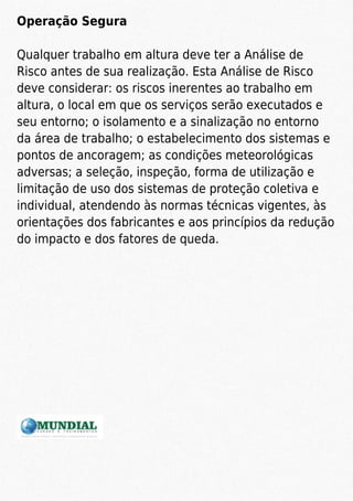 Operação Segura
Qualquer trabalho em altura deve ter a Análise de
Risco antes de sua realização. Esta Análise de Risco
deve considerar: os riscos inerentes ao trabalho em
altura, o local em que os serviços serão executados e
seu entorno; o isolamento e a sinalização no entorno
da área de trabalho; o estabelecimento dos sistemas e
pontos de ancoragem; as condições meteorológicas
adversas; a seleção, inspeção, forma de utilização e
limitação de uso dos sistemas de proteção coletiva e
individual, atendendo às normas técnicas vigentes, às
orientações dos fabricantes e aos princípios da redução
do impacto e dos fatores de queda.
 