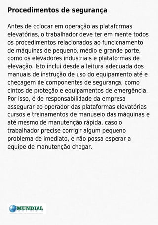 Procedimentos de segurança
Antes de colocar em operação as plataformas
elevatórias, o trabalhador deve ter em mente todos
os procedimentos relacionados ao funcionamento
de máquinas de pequeno, médio e grande porte,
como os elevadores industriais e plataformas de
elevação. Isto inclui desde a leitura adequada dos
manuais de instrução de uso do equipamento até e
checagem de componentes de segurança, como
cintos de proteção e equipamentos de emergência.
Por isso, é de responsabilidade da empresa
assegurar ao operador das plataformas elevatórias
cursos e treinamentos de manuseio das máquinas e
até mesmo de manutenção rápida, caso o
trabalhador precise corrigir algum pequeno
problema de imediato, e não possa esperar a
equipe de manutenção chegar.
 