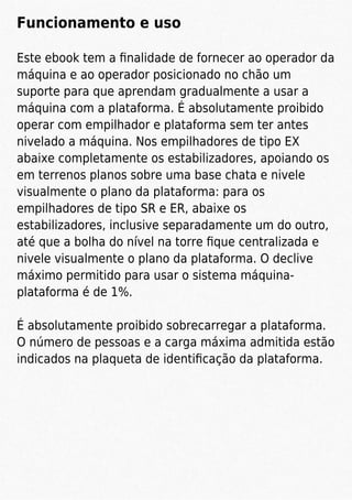 Funcionamento e uso
Este ebook tem a ﬁnalidade de fornecer ao operador da
máquina e ao operador posicionado no chão um
suporte para que aprendam gradualmente a usar a
máquina com a plataforma. É absolutamente proibido
operar com empilhador e plataforma sem ter antes
nivelado a máquina. Nos empilhadores de tipo EX
abaixe completamente os estabilizadores, apoiando os
em terrenos planos sobre uma base chata e nivele
visualmente o plano da plataforma: para os
empilhadores de tipo SR e ER, abaixe os
estabilizadores, inclusive separadamente um do outro,
até que a bolha do nível na torre ﬁque centralizada e
nivele visualmente o plano da plataforma. O declive
máximo permitido para usar o sistema máquina-
plataforma é de 1%.
É absolutamente proibido sobrecarregar a plataforma.
O número de pessoas e a carga máxima admitida estão
indicados na plaqueta de identiﬁcação da plataforma.
 