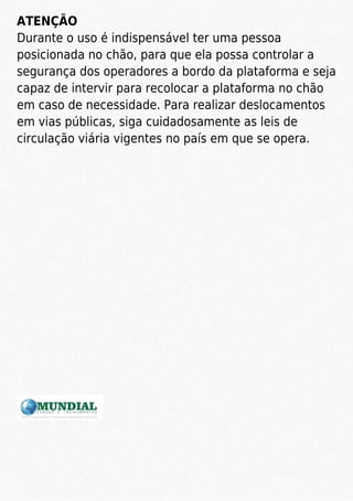 ATENÇÃO
Durante o uso é indispensável ter uma pessoa
posicionada no chão, para que ela possa controlar a
segurança dos operadores a bordo da plataforma e seja
capaz de intervir para recolocar a plataforma no chão
em caso de necessidade. Para realizar deslocamentos
em vias públicas, siga cuidadosamente as leis de
circulação viária vigentes no país em que se opera.
 