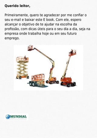 Querido leitor,
Primeiramente, quero te agradecer por me conﬁar o
seu e-mail e baixar este E book. Com ele, espero
alcançar o objetivo de te ajudar na escolha da
proﬁssão, com dicas úteis para o seu dia a dia, seja na
empresa onde trabalha hoje ou em seu futuro
emprego.
 