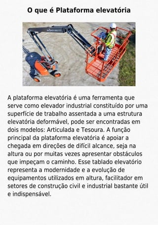 O que é Plataforma elevatória
A plataforma elevatória é uma ferramenta que
serve como elevador industrial constituído por uma
superfície de trabalho assentada a uma estrutura
elevatória deformável, pode ser encontradas em
dois modelos: Articulada e Tesoura. A função
principal da plataforma elevatória é apoiar a
chegada em direções de difícil alcance, seja na
altura ou por muitas vezes apresentar obstáculos
que impeçam o caminho. Esse tablado elevatório
representa a modernidade e a evolução de
equipamentos utilizados em altura, facilitador em
setores de construção civil e industrial bastante útil
e indispensável.
 
