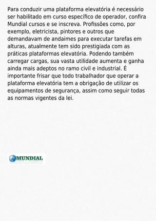 Para conduzir uma plataforma elevatória é necessário
ser habilitado em curso especíﬁco de operador, conﬁra
Mundial cursos e se inscreva. Proﬁssões como, por
exemplo, eletricista, pintores e outros que
demandavam de andaimes para executar tarefas em
alturas, atualmente tem sido prestigiada com as
práticas plataformas elevatória. Podendo também
carregar cargas, sua vasta utilidade aumenta e ganha
ainda mais adeptos no ramo civil e industrial. É
importante frisar que todo trabalhador que operar a
plataforma elevatória tem a obrigação de utilizar os
equipamentos de segurança, assim como seguir todas
as normas vigentes da lei.
 