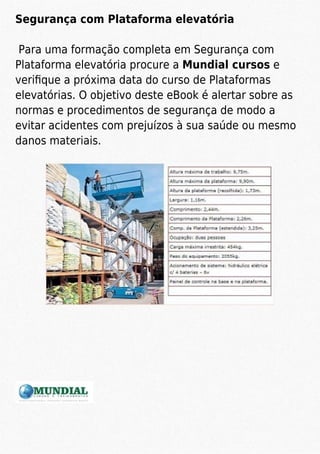Segurança com Plataforma elevatória
Para uma formação completa em Segurança com
Plataforma elevatória procure a Mundial cursos e
veriﬁque a próxima data do curso de Plataformas
elevatórias. O objetivo deste eBook é alertar sobre as
normas e procedimentos de segurança de modo a
evitar acidentes com prejuízos à sua saúde ou mesmo
danos materiais.
 