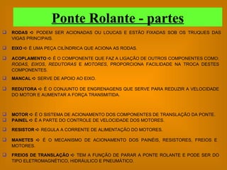RODAS    PODEM SER ACIONADAS OU LOUCAS E ESTÃO FIXADAS SOB OS TRUQUES DAS VIGAS PRINCIPAIS. EIXO    É UMA PEÇA CILÍNDRICA QUE ACIONA AS RODAS. ACOPLAMENTO    É O COMPONENTE QUE FAZ A LIGAÇÃO DE OUTROS COMPONENTES COMO:  RODAS ,  EIXOS ,  REDUTORAS  E  MOTORES , PROPORCIONA FACILIDADE NA TROCA DESTES COMPONENTES. MANCAL    SERVE DE APOIO AO EIXO. REDUTORA     É   O CONJUNTO DE ENGRENAGENS QUE SERVE PARA REDUZIR A VELOCIDADE DO MOTOR E AUMENTAR A FORÇA TRANSMITIDA. MOTOR     É O SISTEMA DE ACIONAMENTO DOS COMPONENTES DE TRANSLAÇÃO DA PONTE. PAINEL     É A PARTE DO CONTROLE DE VELOCIDADE DOS MOTORES. RESISTOR     REGULA A CORRENTE DE ALIMENTAÇÃO DO MOTORES. MANETES     É O MECANISMO DE ACIONAMENTO DOS PAINÉIS, RESISTORES, FREIOS E MOTORES. FREIOS DE TRANSLAÇÃO     TEM A FUNÇÃO DE PARAR A PONTE ROLANTE E PODE SER DO TIPO ELETROMAGNÉTICO, HIDRÁULICO E PNEUMÁTICO. Ponte Rolante - partes 