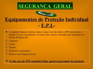 Equipamentos de   Proteção   Individual  -  E.P.I. - SEGURANÇA  GERAL A empresa fornece, orienta, treina e exige o uso de todos os EPI necessários à função. Use-os corretamente. Os tipos mais comuns utilizados por operadores de Pontes Rolantes são: Capacete; Luvas; Óculos; Protetores Auriculares; Botinas com biqueira de aço; O não uso do EPI constitui falta, passível portanto de punição. 