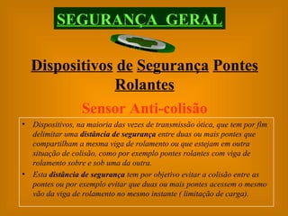 Sensor Anti-colisão Dispositivos, na maioria das vezes de transmissão ótica, que tem por fim delimitar uma  distância de segurança  entre duas ou mais pontes que compartilham a mesma viga de rolamento ou que estejam em outra situação de colisão, como por exemplo pontes rolantes com viga de rolamento sobre e sob uma da outra.  Esta  distância de segurança  tem por objetivo evitar a colisão entre as pontes ou por exemplo evitar que duas ou mais pontes acessem o mesmo vão da viga de rolamento no mesmo instante ( limitação de carga). SEGURANÇA  GERAL Dispositivos   de   Segurança   Pontes   Rolantes 