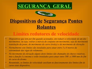 Limites redutores de velocidade Dispositivos que tem por fim quando acionados, em reduzir a velocidade de um dos movimentos, ou seja, retirar a inércia do conjunto em movimento, seja do movimento translação da ponte, do movimento do carro (troley) e do movimento de elevação. Normalmente este limites são instalados para atuar entre 3 a 8 metros da extremidade das vigas de rolamento. No movimento de elevação alguns deste limites são chamados de chaves rotativas, mas a função é a mesma e estão instalados para atuar entre 500  a 1000 mm do fim de curso do dromo. Resumindo, os limites de velocidade auxiliam no funcionamento dos limites fim de curso estes dispositivo. SEGURANÇA  GERAL Dispositivos   de   Segurança   Pontes   Rolantes 