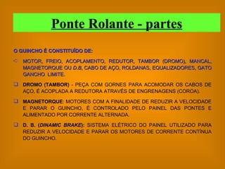 O GUINCHO É CONSTITUÍDO DE: MOTOR, FREIO, ACOPLAMENTO, REDUTOR, TAMBOR (DROMO), MANCAL, MAGNETORQUE OU  D.B , CABO DE AÇO, ROLDANAS, EQUALIZADORES, GATO GANCHO  LIMITE. DROMO (TAMBOR)  - PEÇA COM GORNES PARA ACOMODAR OS CABOS DE AÇO, É ACOPLADA A REDUTORA ATRAVÉS DE ENGRENAGENS (COROA). MAGNETORQUE : MOTORES COM A FINALIDADE DE REDUZIR A VELOCIDADE E PARAR O GUINCHO, É CONTROLADO PELO PAINEL DAS PONTES E ALIMENTADO POR CORRENTE ALTERNADA. D. B. ( DINAMIC BRAKE ):  SISTEMA ELÉTRICO DO PAINEL UTILIZADO PARA REDUZIR A VELOCIDADE E PARAR OS MOTORES DE CORRENTE CONTÍNUA DO GUINCHO. Ponte Rolante - partes 