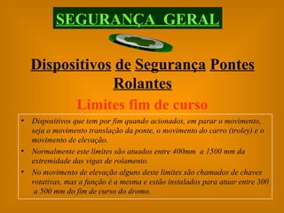 SEGURANÇA  GERAL Dispositivos   de   Segurança   Pontes   Rolantes Limites fim de curso   Dispositivos que tem por fim quando acionados, em parar o movimento, seja o movimento translação da ponte, o movimento do carro (troley) e o movimento de elevação. Normalmente este limites são atuados entre 400mm  a 1500 mm da extremidade das vigas de rolamento. No movimento de elevação alguns deste limites são chamados de chaves rotativas, mas a função é a mesma e estão instalados para atuar entre 300  a 500 mm do fim de curso do dromo. 