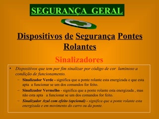 SEGURANÇA  GERAL Dispositivos   de   Segurança   Pontes   Rolantes Sinalizadores Dispositivos que tem por fim sinalizar por código de cor  luminoso a condição de funcionamento. Sinalizador Verde -  significa que a ponte rolante esta energizada e que esta apta  a funcionar se um dos comandos for feito. Sinalizador Vermelho  - significa que a ponte rolante esta energizada , mas não esta apta  a funcionar se um dos comandos for feito. Sinalizador Azul com efeito (opcional) -  significa que a ponte rolante esta energizada e em movimento do carro ou da ponte. 