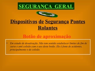SEGURANÇA  GERAL Dispositivos   de   Segurança   Pontes   Rolantes Botão de aproximação Em estudo de desativação. Não tem sentido estabelecer limites de fim de curso e anti colisão com o uso deste botão. Ele é fonte de acidentes, principalmente o de colisão. 