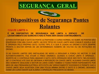 Dispositivos   de   Segurança   Pontes   Rolantes CHAVE LIMITE     É UM DISPOSITIVO DE SEGURANÇA QUE LIMITA A ESPAÇO  DE LEVANTAMENTO DO GUINCHO E NÃO É PARA SER USADO CONTINUAMENTE. SEGURANÇA  GERAL PARA EVITAR QUE O GATO DA PONTE ULTRAPASSE O CURSO NORMAL AO SUBIR, AS PONTES SÃO EQUIPADAS COM UMA CHAVE LIMITE. UM DOS TIPOS DE CHAVE LIMITE MAIS COMUM É AQUELA QUE É OPERADA PELO PRÓPRIO GATO. OUTRO TIPO, É A QUE É LIGADA AO DROMO E ESTÁ SEMPRE PRONTA A SOLTAR DEPOIS DE UM DETERMINADO NÚMERO DE VOLTAS OU DE ROTAÇÕES DO DROMO. AS CHAVES LIMITES SÃO INSTALADAS DE MODO A DESLIGAR A FORÇA DO MOTOR, O QUE AUTOMATICAMENTE, FAZ ATUAR O FREIO DINÂMICO. QUANDO A CHAVE LIMITE É OPERADA,  INVERTE-SE O CONTROLE PARA ABAIXAR O GATO; ESTA OPERAÇÃO DEVE SER FEITA " BELISCANDO-SE " O CONTROLE ATÉ QUE SE OBTENHA A REPOSIÇÃO DA CHAVE LIMITE. ALGUMAS CHAVES LIMITE NÃO SOMENTE DESLIGAM O MOTOR DA LINHA COMO TAMBÉM O FAZEM PARAR RAPIDAMENTE POR MEIO DE UMA FRENAGEM ELÉTRICA. ISTO EVITA UM " ARRASTAMENTO " EXCESSIVO E PERMITE QUE A CHAVE LIMITE SEJA AJUSTADA COM UMA FOLGA MÍNIMA ENTRE O GATO E O DROMO, DEIXANDO ASSIM UM CURSO MAIOR QUE ELIMINA A OPERAÇÃO FREQÜENTE DA MESMA. 