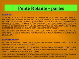 GUINCHO: O GATO DA PONTE É LEVANTADO E ABAIXADO, POR MEIO DE UM GUINCHO ELÉTRICO, EM CUJO DROMO O CABO DE AÇO É ENROLADO OU DESENROLADO. PARA SE MANTER O DROMO IMÓVEL ( SEGURANDO A CARGA EM UMA DETERMINADA POSIÇÃO ). QUANDO A MANETE DO CONTROLE DE LEVANTAMENTO ESTÁ NA POSIÇÃO DE DESLIGADO " OFF ” USA-SE UM FREIO QUE SE ACHA MONTADO NO EIXO DO MOTOR DO GUINCHO, O QUAL ESTÁ LOCALIZADO NO TROLEY. TRATA-SE DE UM FREIO AUTOMÁTICO, QUE NÃO CAUSA PREOCUPAÇÃO AO OPERADOR E QUE É APLICADO POR MEIO DE UMA MOLA, QUANDO A CORRENTE É DESLIGADA. LEVANTAMENTO: ESTA MOLA SEGURA O FREIO NA POSIÇÃO " ON ”, QUANDO A MANETE DO CONTROLE DO GUINCHO ESTÁ NA POSIÇÃO " OFF ". MOVENDO-SE A MANETE DO GUINCHO, TANTO PARA LEVANTAR COMO PARA ABAIXAR, FAZ-SE CIRCULAR UMA CORRENTE PELA BOBINA MAGNÉTICA DO FREIO, A QUAL, COMPRIME A MOLA E SOLTA O FREIO. O FREIO É ELETRICAMENTE SOLTO  (PELA CORRENTE QUE CIRCULA PELA BOBINA ) QUANDO O CONTROLE É ACIONADO PARA LEVANTAR E ABAIXAR A CARGA. Ponte Rolante - partes 